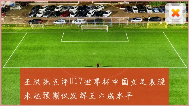 王洪亮点评U17世界杯中国女足表现未达预期仅发挥五六成水平