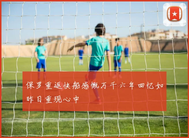 保罗重返快船感慨万千六年回忆如昨日重现心中