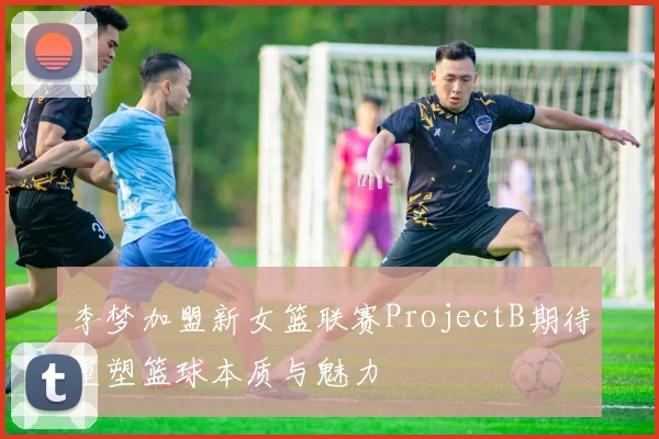 李梦加盟新女篮联赛ProjectB期待重塑篮球本质与魅力