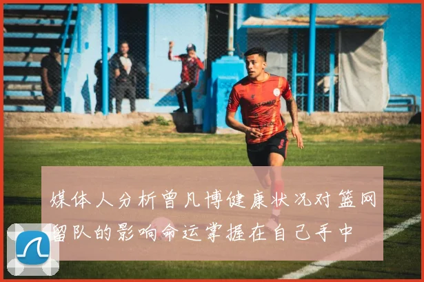 媒体人分析曾凡博健康状况对篮网留队的影响命运掌握在自己手中