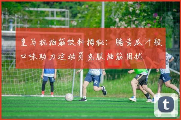 皇马抗抽筋饮料揭秘：腌黄瓜汁般口味助力运动员克服抽筋困扰