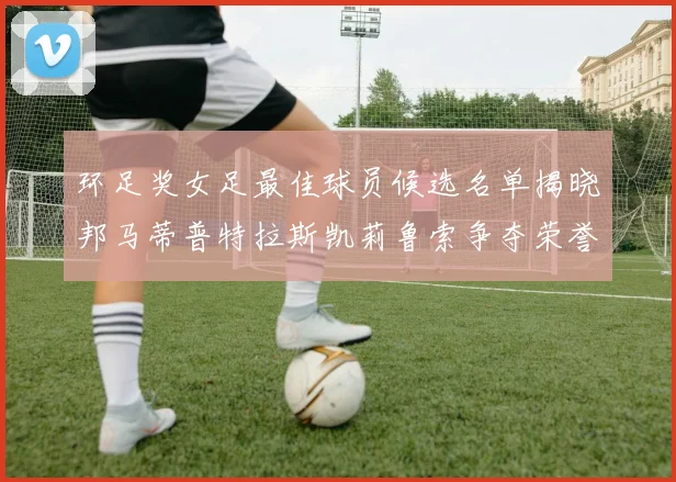环足奖女足最佳球员候选名单揭晓邦马蒂普特拉斯凯莉鲁索争夺荣誉