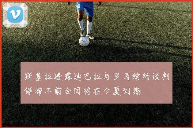 斯基拉透露迪巴拉与罗马续约谈判停滞不前合同将在今夏到期