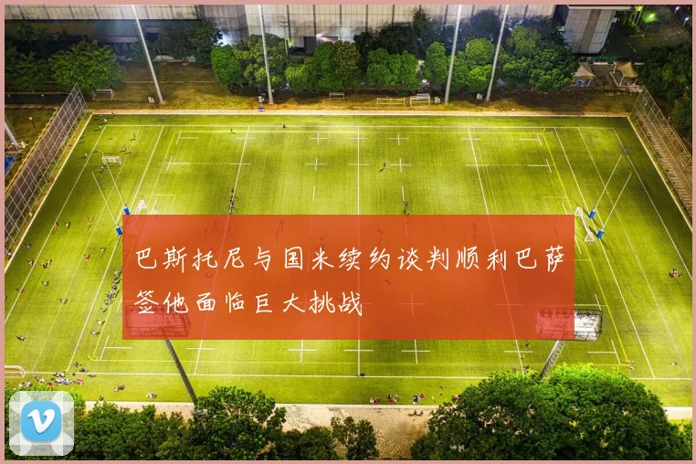 巴斯托尼与国米续约谈判顺利巴萨签他面临巨大挑战