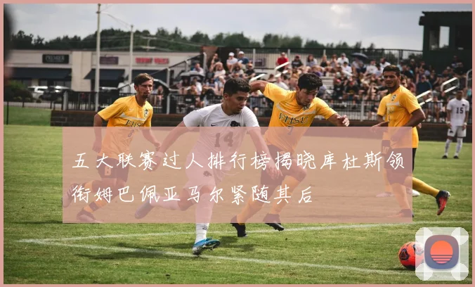 五大联赛过人排行榜揭晓库杜斯领衔姆巴佩亚马尔紧随其后