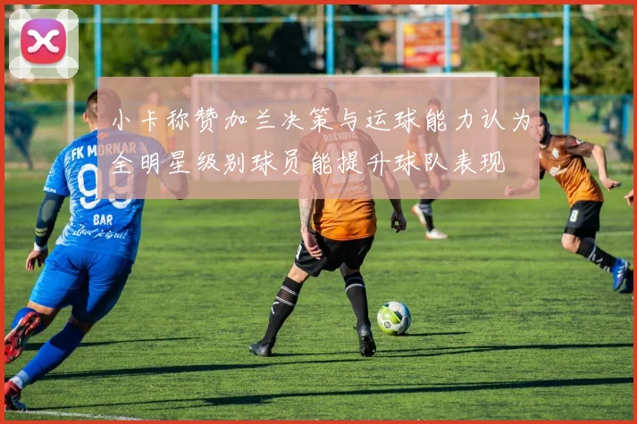 小卡称赞加兰决策与运球能力认为全明星级别球员能提升球队表现
