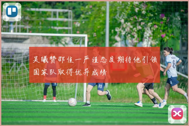 吴曦赞邵佳一严谨态度期待他引领国家队取得优异成绩