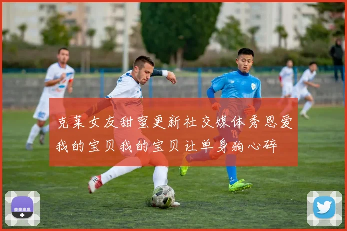 克莱女友甜蜜更新社交媒体秀恩爱我的宝贝我的宝贝让单身狗心碎