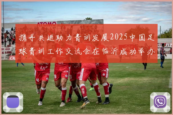 携手共进助力青训发展2025中国足球青训工作交流会在临沂成功举办