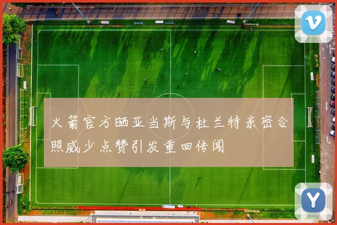 火箭官方晒亚当斯与杜兰特亲密合照威少点赞引发重回传闻