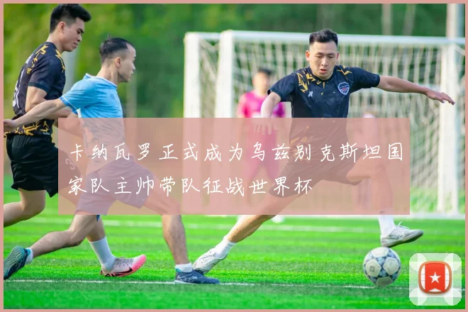 卡纳瓦罗正式成为乌兹别克斯坦国家队主帅带队征战世界杯