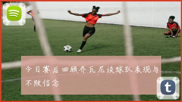 今日赛后回顾乔瓦尼谈球队表现与不败信念