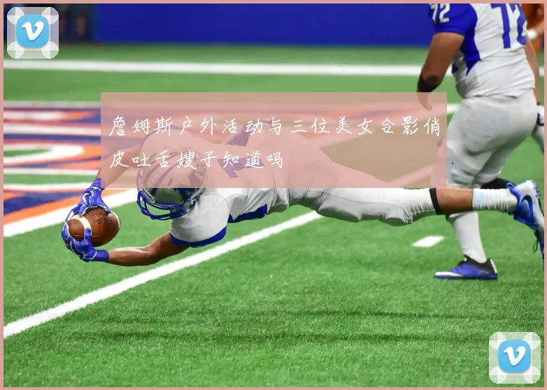 詹姆斯户外活动与三位美女合影俏皮吐舌嫂子知道吗
