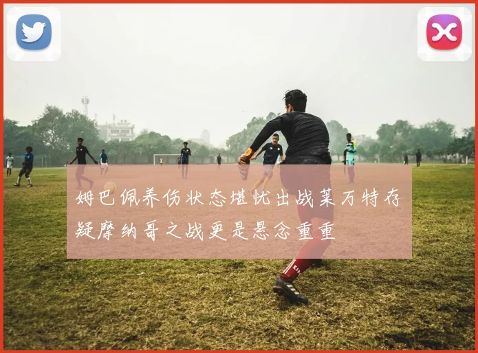 姆巴佩养伤状态堪忧出战莱万特存疑摩纳哥之战更是悬念重重