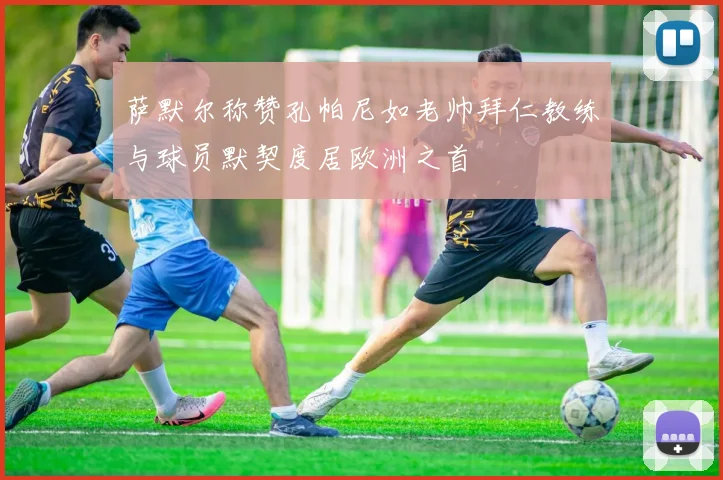 萨默尔称赞孔帕尼如老帅拜仁教练与球员默契度居欧洲之首