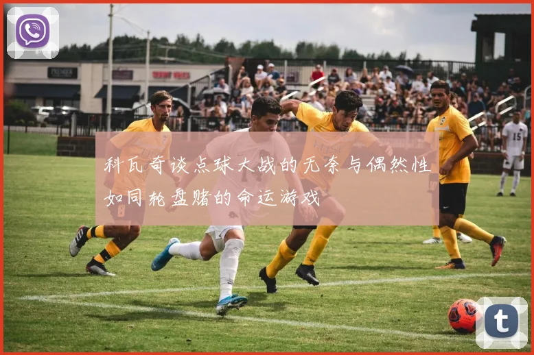 科瓦奇谈点球大战的无奈与偶然性如同轮盘赌的命运游戏