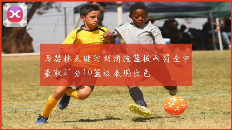 马瑟林关键时刻拼抢篮板两罚全中豪取21分10篮板表现出色